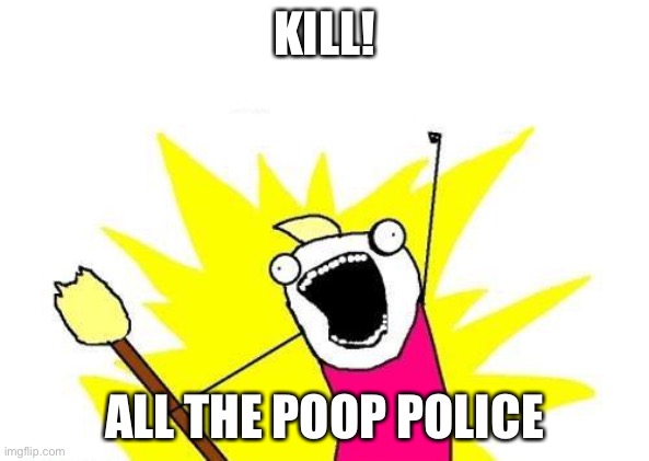 X All The Y | KILL! ALL THE POOP POLICE | image tagged in memes,x all the y | made w/ Imgflip meme maker