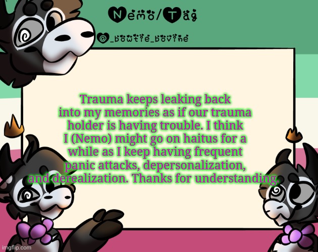 Hiatus** | Trauma keeps leaking back into my memories as if our trauma holder is having trouble. I think I (Nemo) might go on haitus for a while as I keep having frequent panic attacks, depersonalization, and derealization. Thanks for understanding. | image tagged in coles announcement template | made w/ Imgflip meme maker