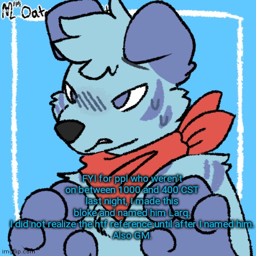 Larq | FYI for ppl who weren't on between 1000 and 400 CST last night, I made this bloke and named him Larq.
I did not realize the htf reference until after I named him.
Also GM. | image tagged in larq | made w/ Imgflip meme maker