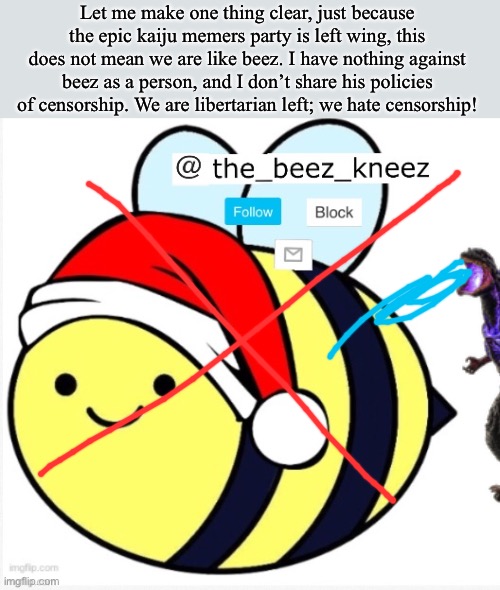 beez announcement | Let me make one thing clear, just because the epic kaiju memers party is left wing, this does not mean we are like beez. I have nothing against beez as a person, and I don’t share his policies of censorship. We are libertarian left; we hate censorship! | image tagged in beez announcement | made w/ Imgflip meme maker