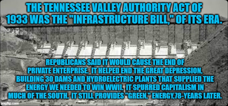 McConnell knows that Kentucky gets most of its energy from the TVA. | THE TENNESSEE VALLEY AUTHORITY ACT OF 1933 WAS THE "INFRASTRUCTURE BILL," OF ITS ERA. REPUBLICANS SAID IT WOULD CAUSE THE END OF PRIVATE ENTERPRISE.  IT HELPED END THE GREAT DEPRESSION, BUILDING 30 DAMS AND HYDROELECTRIC PLANTS THAT SUPPLIED THE ENERGY WE NEEDED TO WIN WWII.  IT SPURRED CAPITALISM IN MUCH OF THE SOUTH.  IT STILL PROVIDES "GREEN," ENERGY,78-YEARS LATER. | image tagged in politics | made w/ Imgflip meme maker