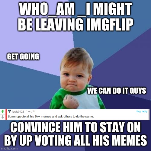 emergency | WHO_AM _I MIGHT BE LEAVING IMGFLIP; GET GOING; WE CAN DO IT GUYS; CONVINCE HIM TO STAY ON BY UP VOTING ALL HIS MEMES | image tagged in memes,success kid,we need help | made w/ Imgflip meme maker