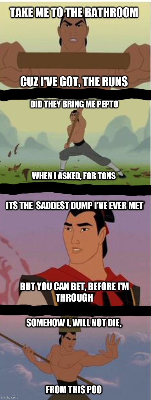 Li Shang Meme (IMMATURE) | TAKE ME TO THE BATHROOM; CUZ I'VE GOT, THE RUNS; DID THEY BRING ME PEPTO; WHEN I ASKED, FOR TONS; ITS THE  SADDEST DUMP I'VE EVER MET; BUT YOU CAN BET, BEFORE I'M; THROUGH; SOMEHOW I, WILL NOT DIE, FROM THIS POO | image tagged in poop,li shang,make a man out of you,mulan meme,what have i done,why are you reading this | made w/ Imgflip meme maker