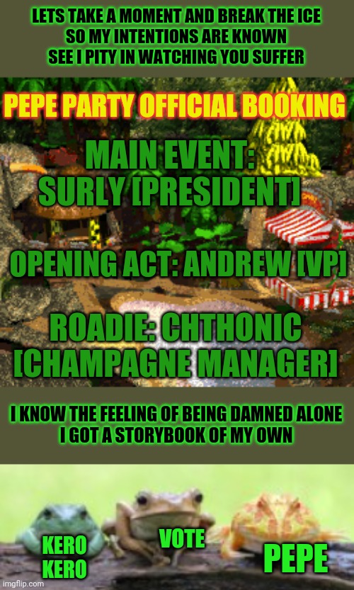 Offical PEPE party announcement! | LETS TAKE A MOMENT AND BREAK THE ICE
SO MY INTENTIONS ARE KNOWN
SEE I PITY IN WATCHING YOU SUFFER; PEPE PARTY OFFICIAL BOOKING; MAIN EVENT: SURLY [PRESIDENT]; OPENING ACT: ANDREW [VP]; ROADIE: CHTHONIC [CHAMPAGNE MANAGER]; I KNOW THE FEELING OF BEING DAMNED ALONE
I GOT A STORYBOOK OF MY OWN; VOTE; KERO KERO; PEPE | image tagged in vote,pepe,party,heavy metal | made w/ Imgflip meme maker