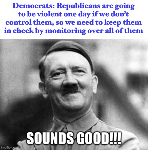 if you are a leftist politician, stop acting like you’re disgusted by Hitler. You use many of his pre-WWII tactics. | Democrats: Republicans are going to be violent one day if we don’t control them, so we need to keep them in check by monitoring over all of them; SOUNDS GOOD!!! | image tagged in adolf hitler,funny,monitor,republicans,democrats,leftists | made w/ Imgflip meme maker