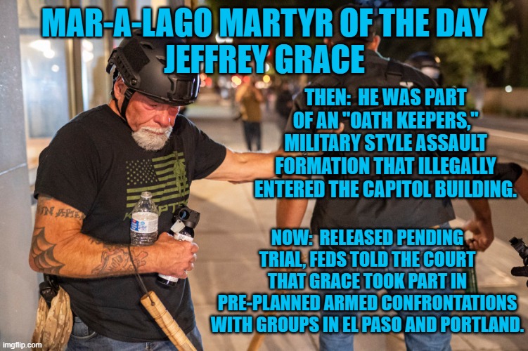 "DC Tourist," takes his "tour," on the road. | MAR-A-LAGO MARTYR OF THE DAY
JEFFREY GRACE; THEN:  HE WAS PART OF AN "OATH KEEPERS," MILITARY STYLE ASSAULT FORMATION THAT ILLEGALLY ENTERED THE CAPITOL BUILDING. NOW:  RELEASED PENDING TRIAL, FEDS TOLD THE COURT THAT GRACE TOOK PART IN PRE-PLANNED ARMED CONFRONTATIONS WITH GROUPS IN EL PASO AND PORTLAND. | image tagged in politics | made w/ Imgflip meme maker