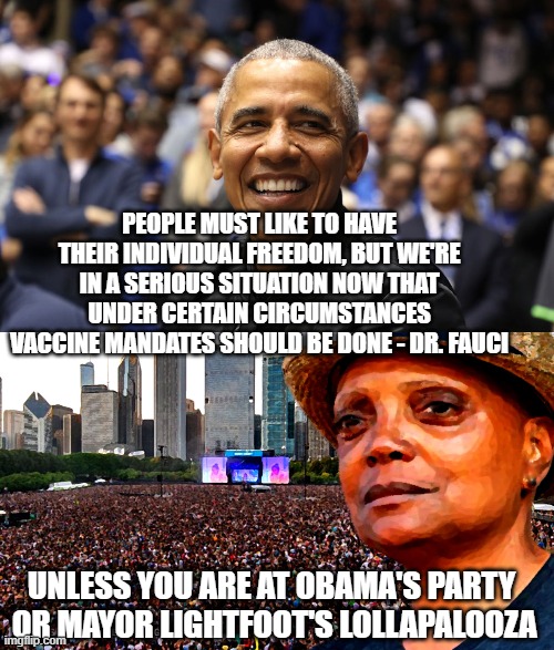 No Spread, All Libs | PEOPLE MUST LIKE TO HAVE THEIR INDIVIDUAL FREEDOM, BUT WE'RE IN A SERIOUS SITUATION NOW THAT UNDER CERTAIN CIRCUMSTANCES VACCINE MANDATES SHOULD BE DONE - DR. FAUCI; UNLESS YOU ARE AT OBAMA'S PARTY
 OR MAYOR LIGHTFOOT'S LOLLAPALOOZA | image tagged in obama,lightfoot,liberals,fauci,democrats,vaccine | made w/ Imgflip meme maker