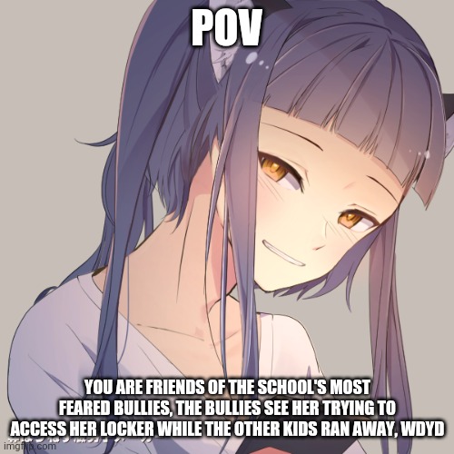 Your in high school, you don't know her and your friends of the bullies, No op ocs | POV; YOU ARE FRIENDS OF THE SCHOOL'S MOST FEARED BULLIES, THE BULLIES SEE HER TRYING TO ACCESS HER LOCKER WHILE THE OTHER KIDS RAN AWAY, WDYD | image tagged in high school,bullying | made w/ Imgflip meme maker