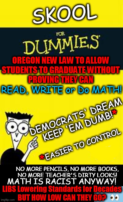 LOW Standards Morphing Into NO Standards? | SKOOL; OREGON NEW LAW TO ALLOW 
STUDENTS TO GRADUATE WITHOUT 
PROVING THEY CAN; READ, WRITE or Do MATH! *; DEMOCRATS' DREAM 
KEEP 'EM DUMB!*; *; *EASIER TO CONTROL; NO MORE PENCILS, NO MORE BOOKS, 
NO MORE TEACHER'S DIRTY LOOKS! MATH IS RACIST ANYWAY! LIBS Lowering Standards for Decades
BUT HOW LOW CAN THEY GO? | image tagged in politics,education,common core,no common sense,liberals,reading riting rithmetic | made w/ Imgflip meme maker