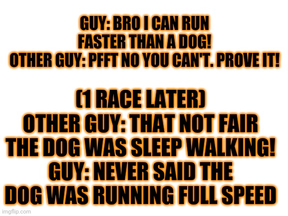 Power of words! |  (1 RACE LATER)
OTHER GUY: THAT NOT FAIR THE DOG WAS SLEEP WALKING!
GUY: NEVER SAID THE DOG WAS RUNNING FULL SPEED; GUY: BRO I CAN RUN FASTER THAN A DOG!
OTHER GUY: PFFT NO YOU CAN'T. PROVE IT! | image tagged in wow your reading this | made w/ Imgflip meme maker