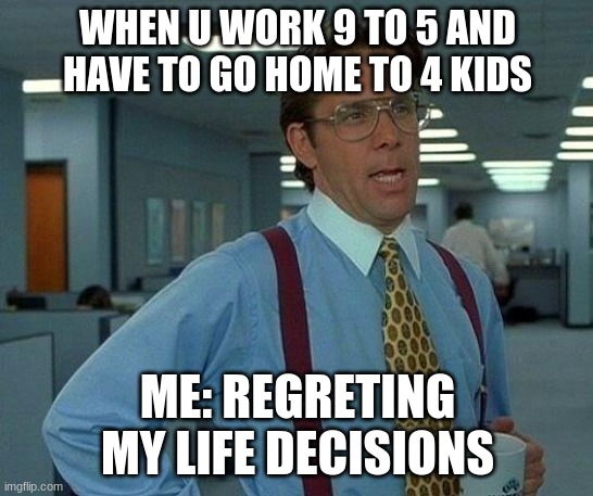 That Would Be Great | WHEN U WORK 9 TO 5 AND HAVE TO GO HOME TO 4 KIDS; ME: REGRETING MY LIFE DECISIONS | image tagged in memes,that would be great | made w/ Imgflip meme maker