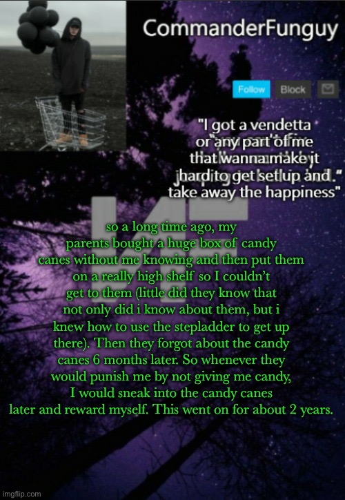 storytime lol | so a long time ago, my parents bought a huge box of candy canes without me knowing and then put them on a really high shelf so I couldn’t get to them (little did they know that not only did i know about them, but i knew how to use the stepladder to get up there). Then they forgot about the candy canes 6 months later. So whenever they would punish me by not giving me candy, I would sneak into the candy canes later and reward myself. This went on for about 2 years. | image tagged in commanderfunguy nf template thx yachi | made w/ Imgflip meme maker