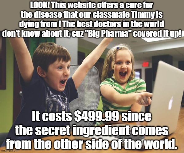 Snake oil salesmen are the worst. | LOOK! This website offers a cure for the disease that our classmate Timmy is dying from ! The best doctors in the world don't know about it, cuz "Big Pharma" covered it up! It costs $499.99 since the secret ingredient comes from the other side of the world. | image tagged in scam,internet scam,scammers | made w/ Imgflip meme maker