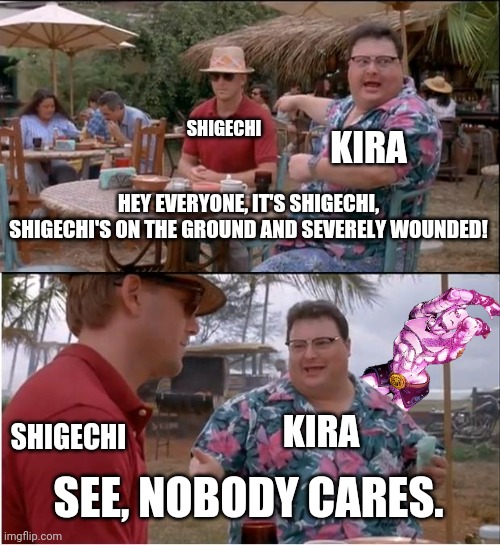 Rip Shigechi, he deserved better | SHIGECHI; KIRA; HEY EVERYONE, IT'S SHIGECHI, SHIGECHI'S ON THE GROUND AND SEVERELY WOUNDED! SHIGECHI; KIRA; SEE, NOBODY CARES. | image tagged in memes,see nobody cares,jojo's bizarre adventure,shigechi best boy,part 4,anime | made w/ Imgflip meme maker