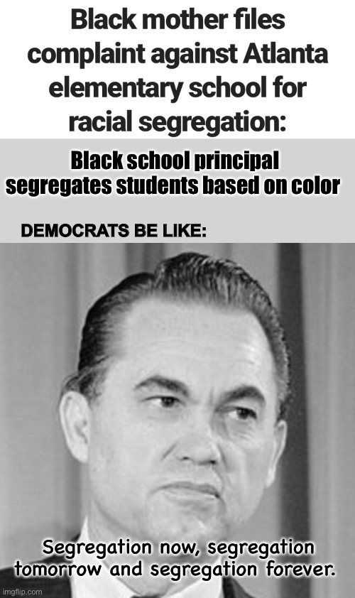 Democrats trying to revive the “old south” | Black school principal segregates students based on color; DEMOCRATS BE LIKE:; Segregation now, segregation tomorrow and segregation forever. | image tagged in political meme,hypocrisy,stupid people,memes | made w/ Imgflip meme maker