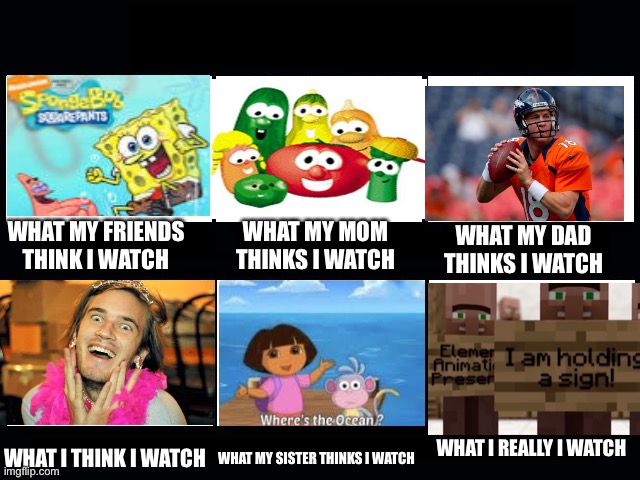 [Insert dumb title here] | WHAT MY FRIENDS THINK I WATCH; WHAT MY MOM THINKS I WATCH; WHAT MY DAD THINKS I WATCH; WHAT I REALLY I WATCH; WHAT I THINK I WATCH; WHAT MY SISTER THINKS I WATCH | image tagged in what my friends think i do,memes,funny,gifs,not really a gif,stop reading the tags | made w/ Imgflip meme maker