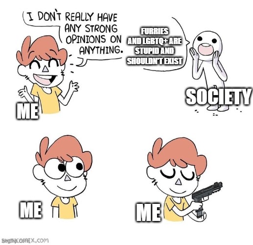 Time For Genocide? =) | FURRIES AND LGBTQ+ ARE STUPID AND SHOULDN'T EXIST; SOCIETY; ME; ME; ME | image tagged in opinions meme | made w/ Imgflip meme maker