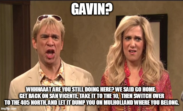 Gavin Newsom | GAVIN? WHHHAAAT ARE YOU STILL DOING HERE? WE SAID GO HOME.  GET BACK ON SAN VICENTE, TAKE IT TO THE 10,  THEN SWITCH OVER TO THE 405 NORTH, AND LET IT DUMP YOU ON MULHOLLAND WHERE YOU BELONG. | image tagged in the californians | made w/ Imgflip meme maker
