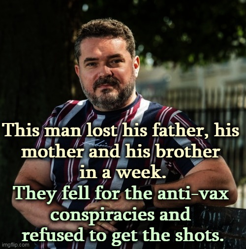 Those anti-vaxxers have a lot to answer for. | This man lost his father, his 
mother and his brother 
in a week. They fell for the anti-vax 
conspiracies and 
refused to get the shots. | image tagged in anti vax,murderers | made w/ Imgflip meme maker