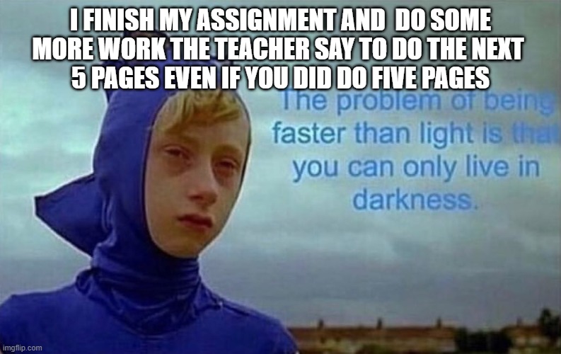 finishing an assignment | I FINISH MY ASSIGNMENT AND  DO SOME MORE WORK THE TEACHER SAY TO DO THE NEXT 
5 PAGES EVEN IF YOU DID DO FIVE PAGES | image tagged in depression sonic | made w/ Imgflip meme maker