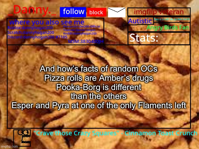 Credits to their owners | And how’s facts of random OCs
Pizza rolls are Amber’s drugs
Pooka-Borg is different than the others
Esper and Pyra at one of the only Flaments left | image tagged in _danny _ cinnamon toast crunch announcement template | made w/ Imgflip meme maker