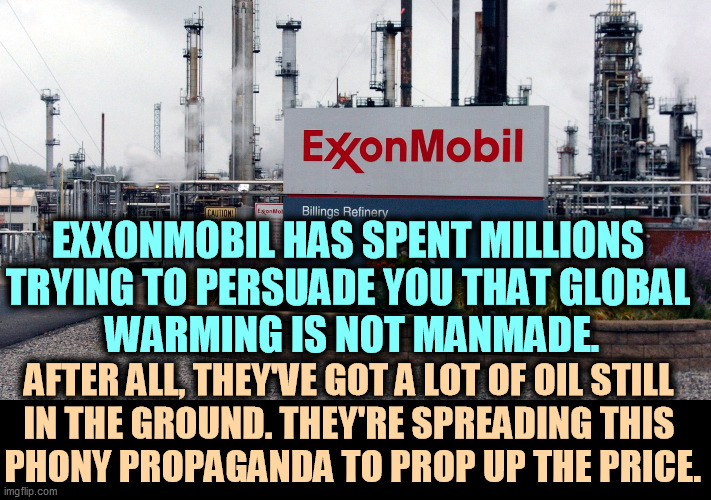 Global warming is real, and we dunnit. | EXXONMOBIL HAS SPENT MILLIONS 
TRYING TO PERSUADE YOU THAT GLOBAL 
WARMING IS NOT MANMADE. AFTER ALL, THEY'VE GOT A LOT OF OIL STILL 
IN THE GROUND. THEY'RE SPREADING THIS 
PHONY PROPAGANDA TO PROP UP THE PRICE. | image tagged in global warming,climate change,reality,oil,company,liars | made w/ Imgflip meme maker