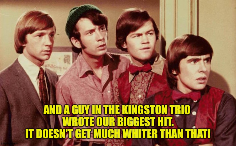 AND A GUY IN THE KINGSTON TRIO 
WROTE OUR BIGGEST HIT.
IT DOESN'T GET MUCH WHITER THAN THAT! | made w/ Imgflip meme maker