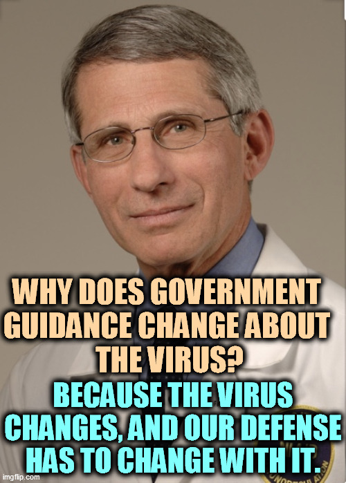 Life doesn't stand still, and neither does COVID. | WHY DOES GOVERNMENT 
GUIDANCE CHANGE ABOUT 
THE VIRUS? BECAUSE THE VIRUS CHANGES, AND OUR DEFENSE HAS TO CHANGE WITH IT. | image tagged in dr fauci,pandemic,virus,defense,changes | made w/ Imgflip meme maker