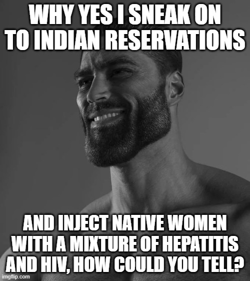 Gigachard | WHY YES I SNEAK ON TO INDIAN RESERVATIONS; AND INJECT NATIVE WOMEN WITH A MIXTURE OF HEPATITIS AND HIV, HOW COULD YOU TELL? | image tagged in native american,gigachad | made w/ Imgflip meme maker