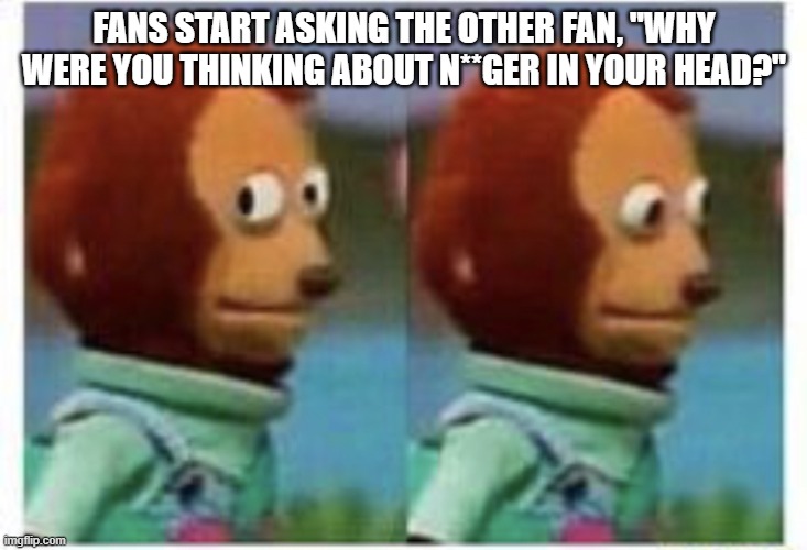 side eye teddy | FANS START ASKING THE OTHER FAN, "WHY WERE YOU THINKING ABOUT N**GER IN YOUR HEAD?" | image tagged in side eye teddy | made w/ Imgflip meme maker