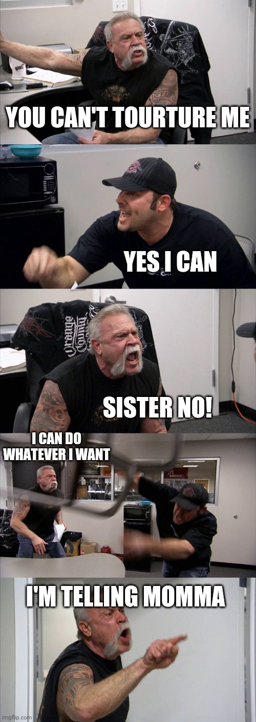 My sister's are arguing | YOU CAN'T TOURTURE ME; YES I CAN; SISTER NO! I CAN DO WHATEVER I WANT; I'M TELLING MOMMA | image tagged in memes,american chopper argument | made w/ Imgflip meme maker