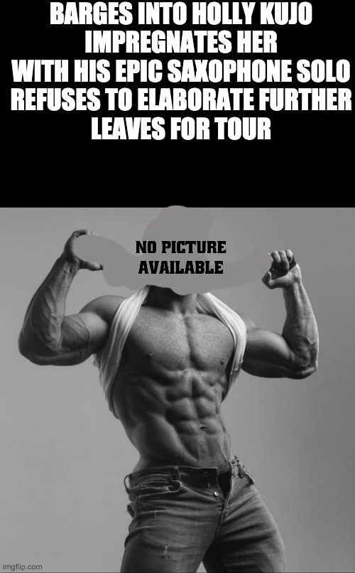 sadao kujo in a nutshell | BARGES INTO HOLLY KUJO
IMPREGNATES HER WITH HIS EPIC SAXOPHONE SOLO
REFUSES TO ELABORATE FURTHER
LEAVES FOR TOUR | image tagged in sadao kujo in a nutshell | made w/ Imgflip meme maker