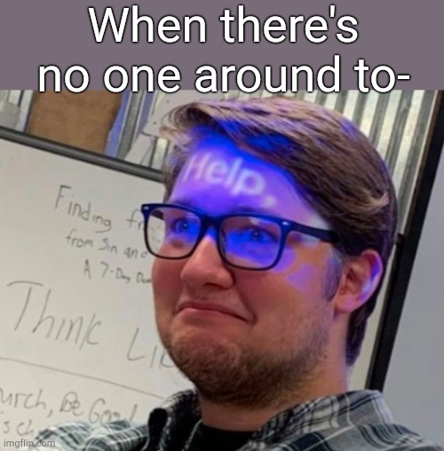 . | When there's no one around to- | image tagged in help man | made w/ Imgflip meme maker