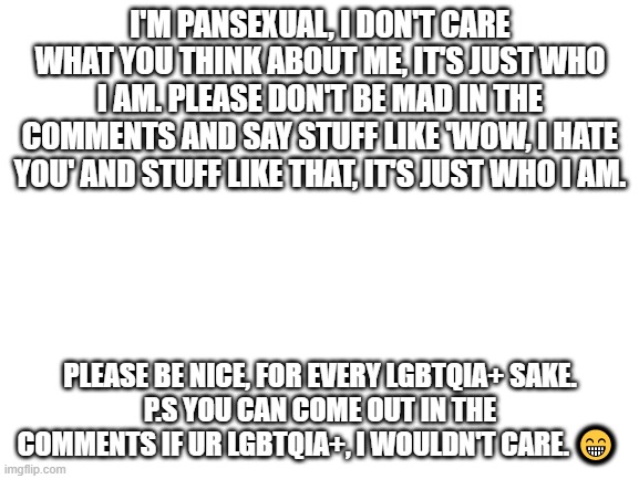 This is the truth about me | I'M PANSEXUAL, I DON'T CARE WHAT YOU THINK ABOUT ME, IT'S JUST WHO I AM. PLEASE DON'T BE MAD IN THE COMMENTS AND SAY STUFF LIKE 'WOW, I HATE YOU' AND STUFF LIKE THAT, IT'S JUST WHO I AM. PLEASE BE NICE, FOR EVERY LGBTQIA+ SAKE.
P.S YOU CAN COME OUT IN THE COMMENTS IF UR LGBTQIA+, I WOULDN'T CARE. 😁 | image tagged in blank white template | made w/ Imgflip meme maker