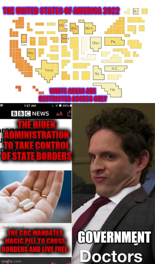 America's Future | THE UNITED STATES OF AMERICA 2022; WHITE AREAS ARE RESTRICTED ACCESS ONLY; THE BIDEN ADMINISTRATION TO TAKE CONTROL OF STATE BORDERS; GOVERNMENT; THE CDC MANDATES MAGIC PILL TO CROSS BORDERS AND LIVE FREE. | image tagged in communism socialism,creepy joe biden | made w/ Imgflip meme maker