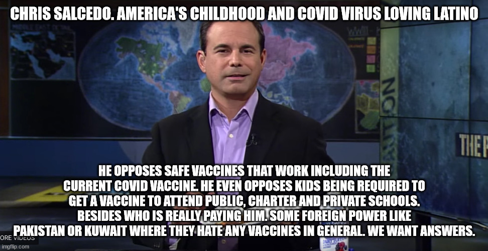 Chris Salcedo the virus loving radio conservative man. | CHRIS SALCEDO. AMERICA'S CHILDHOOD AND COVID VIRUS LOVING LATINO; HE OPPOSES SAFE VACCINES THAT WORK INCLUDING THE CURRENT COVID VACCINE. HE EVEN OPPOSES KIDS BEING REQUIRED TO GET A VACCINE TO ATTEND PUBLIC, CHARTER AND PRIVATE SCHOOLS. BESIDES WHO IS REALLY PAYING HIM. SOME FOREIGN POWER LIKE PAKISTAN OR KUWAIT WHERE THEY HATE ANY VACCINES IN GENERAL. WE WANT ANSWERS. | image tagged in chris salcedo,kuwait,pakistan,foreign influence,republicans | made w/ Imgflip meme maker