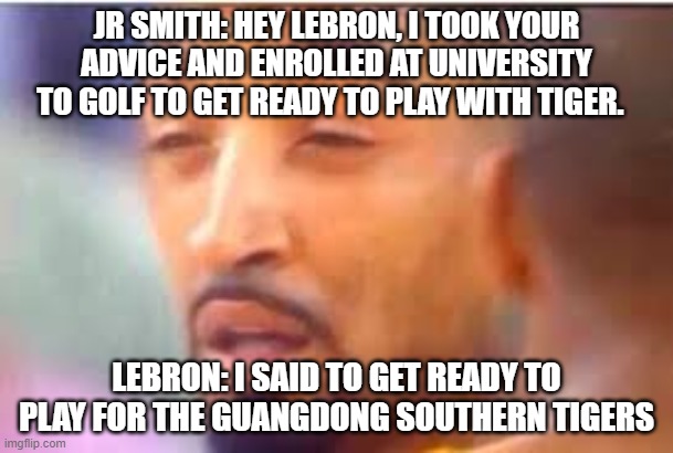 jr smith face | JR SMITH: HEY LEBRON, I TOOK YOUR ADVICE AND ENROLLED AT UNIVERSITY TO GOLF TO GET READY TO PLAY WITH TIGER. LEBRON: I SAID TO GET READY TO PLAY FOR THE GUANGDONG SOUTHERN TIGERS | image tagged in jr smith face | made w/ Imgflip meme maker