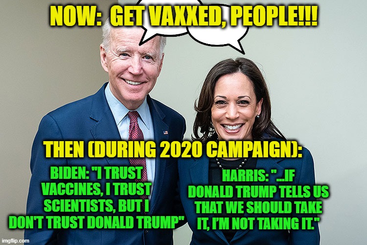 Follow the Political Science | NOW:  GET VAXXED, PEOPLE!!! THEN (DURING 2020 CAMPAIGN):; BIDEN: "I TRUST VACCINES, I TRUST SCIENTISTS, BUT I DON'T TRUST DONALD TRUMP"; HARRIS: "...IF DONALD TRUMP TELLS US THAT WE SHOULD TAKE IT, I’M NOT TAKING IT." | image tagged in joe biden,kamala harris,vaccines,covid-19 | made w/ Imgflip meme maker
