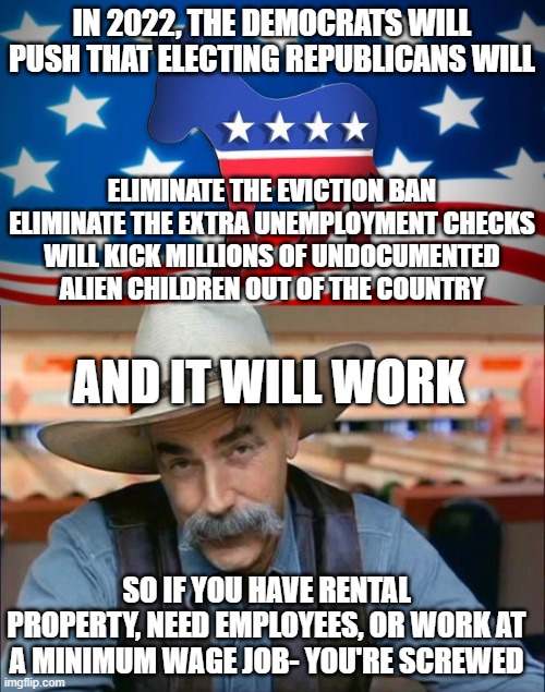 IN 2022, THE DEMOCRATS WILL PUSH THAT ELECTING REPUBLICANS WILL; ELIMINATE THE EVICTION BAN
ELIMINATE THE EXTRA UNEMPLOYMENT CHECKS
WILL KICK MILLIONS OF UNDOCUMENTED ALIEN CHILDREN OUT OF THE COUNTRY; AND IT WILL WORK; SO IF YOU HAVE RENTAL PROPERTY, NEED EMPLOYEES, OR WORK AT A MINIMUM WAGE JOB- YOU'RE SCREWED | image tagged in democrats,sam elliott special kind of stupid | made w/ Imgflip meme maker