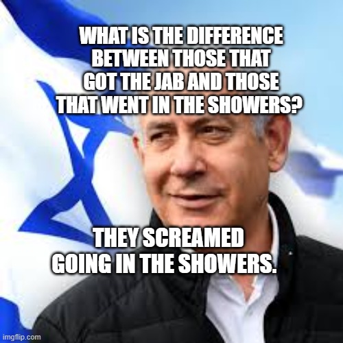 Bibi Netanyahu | WHAT IS THE DIFFERENCE BETWEEN THOSE THAT GOT THE JAB AND THOSE THAT WENT IN THE SHOWERS? THEY SCREAMED GOING IN THE SHOWERS. | image tagged in bibi netanyahu | made w/ Imgflip meme maker