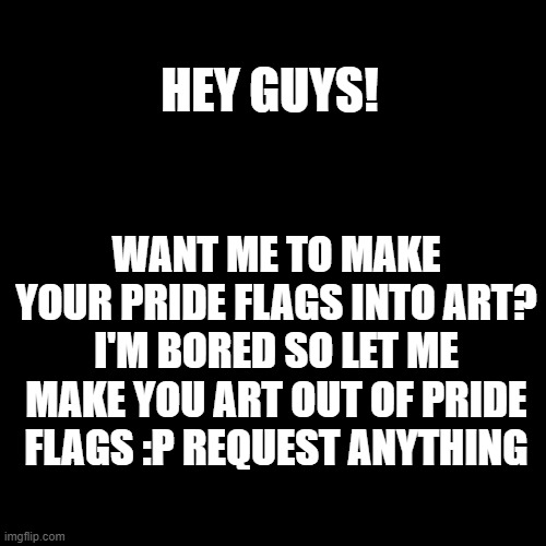 Y'all I'm bored so give me something fun! :D | HEY GUYS! WANT ME TO MAKE YOUR PRIDE FLAGS INTO ART? I'M BORED SO LET ME MAKE YOU ART OUT OF PRIDE FLAGS :P REQUEST ANYTHING | image tagged in blank transparent square | made w/ Imgflip meme maker