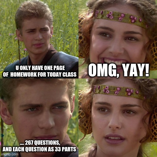y. | U ONLY HAVE ONE PAGE OF  HOMEWORK FOR TODAY CLASS; OMG, YAY! .... 267 QUESTIONS, AND EACH QUESTION AS 33 PARTS | image tagged in anakin padme 4 panel | made w/ Imgflip meme maker