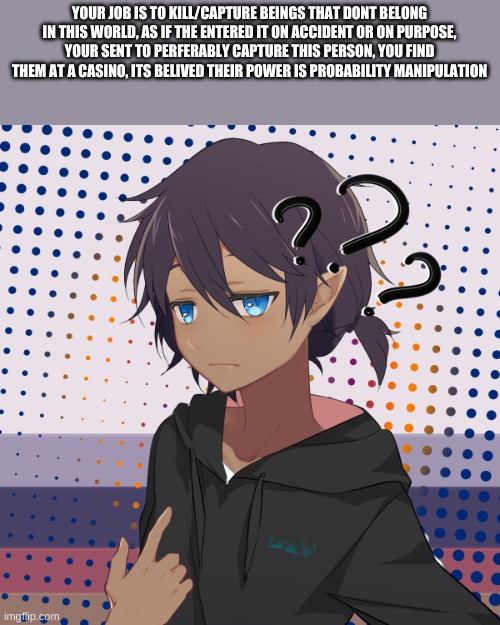 Literally any pronoun,  doesnt matter | YOUR JOB IS TO KILL/CAPTURE BEINGS THAT DONT BELONG IN THIS WORLD, AS IF THE ENTERED IT ON ACCIDENT OR ON PURPOSE, YOUR SENT TO PERFERABLY CAPTURE THIS PERSON, YOU FIND THEM AT A CASINO, ITS BELIVED THEIR POWER IS PROBABILITY MANIPULATION | made w/ Imgflip meme maker