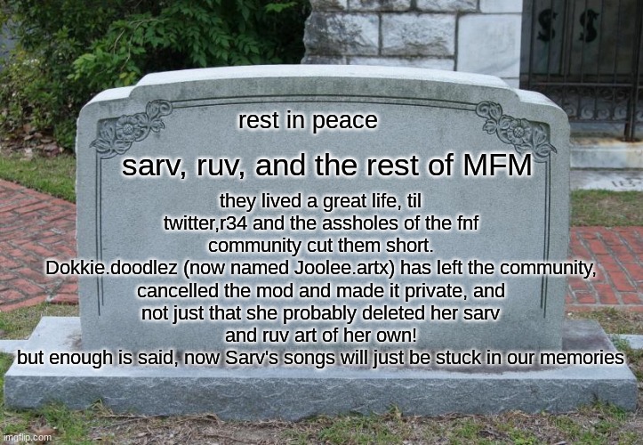 another Friday Night Funkin mod just got cancelled for real and private too! | rest in peace; they lived a great life, til twitter,r34 and the assholes of the fnf community cut them short.
Dokkie.doodlez (now named Joolee.artx) has left the community, cancelled the mod and made it private, and not just that she probably deleted her sarv and ruv art of her own!
but enough is said, now Sarv's songs will just be stuck in our memories; sarv, ruv, and the rest of MFM | image tagged in gravestone | made w/ Imgflip meme maker