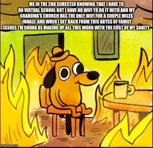 This is fine | ME IN THE 2ND SEMESTER KNOWING THAT I HAVE TO DO VIRTUAL SCHOOL BUT I HAVE NO WIFI TO DO IT WITH AND MY GRANDMA’S CHURCH HAS THE ONLY WIFI FOR A COUPLE MILES :INHALE: AND WHEN I GET BACK FROM THIS ABYSS OF FAMILY ISSUES I’M GONNA BE MAKING UP ALL THIS WORK WITH THE COST OF MY SANITY | image tagged in this is fine | made w/ Imgflip meme maker