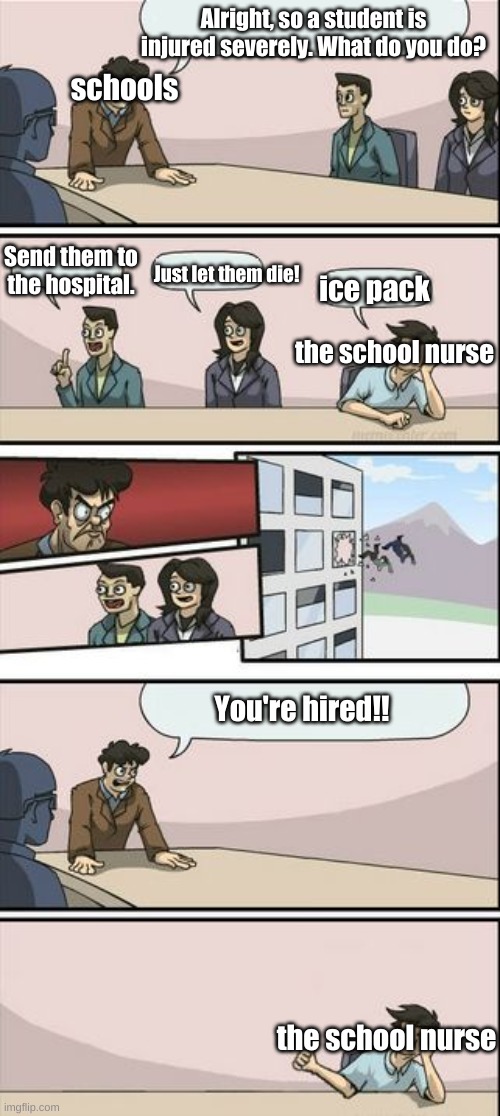 School nurses. | Alright, so a student is injured severely. What do you do? schools; Send them to the hospital. Just let them die! ice pack; the school nurse; You're hired!! the school nurse | image tagged in boardroom meeting sugg 2 | made w/ Imgflip meme maker