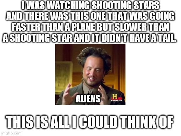 There probably a typo I missed lol I'm too lazy to fix it | I WAS WATCHING SHOOTING STARS AND THERE WAS THIS ONE THAT WAS GOING FASTER THAN A PLANE BUT SLOWER THAN A SHOOTING STAR AND IT DIDN'T HAVE A TAIL. ALIENS; THIS IS ALL I COULD THINK OF | image tagged in blank white template | made w/ Imgflip meme maker