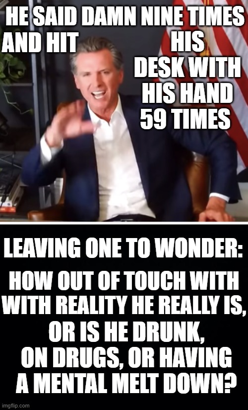 In Gavin Newsome's Latest Rant... |  HE SAID DAMN NINE TIMES; HIS DESK WITH HIS HAND 59 TIMES; AND HIT; LEAVING ONE TO WONDER:; HOW OUT OF TOUCH WITH WITH REALITY HE REALLY IS, OR IS HE DRUNK, ON DRUGS, OR HAVING A MENTAL MELT DOWN? | image tagged in memes,politics,recall,damn,hitting the desk,rant | made w/ Imgflip meme maker