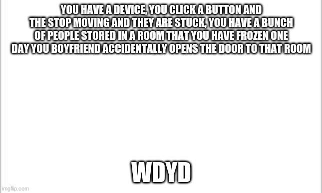 white background | YOU HAVE A DEVICE, YOU CLICK A BUTTON AND THE STOP MOVING AND THEY ARE STUCK, YOU HAVE A BUNCH OF PEOPLE STORED IN A ROOM THAT YOU HAVE FROZEN ONE DAY YOU BOYFRIEND ACCIDENTALLY OPENS THE DOOR TO THAT ROOM; WDYD | image tagged in white background | made w/ Imgflip meme maker
