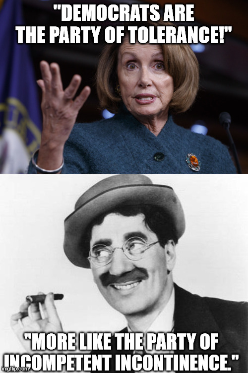 Groucho vs. Nancy |  "DEMOCRATS ARE THE PARTY OF TOLERANCE!"; "MORE LIKE THE PARTY OF INCOMPETENT INCONTINENCE." | image tagged in good old nancy pelosi,groucho marx,incompetence,incontinence,poltical humor,funny | made w/ Imgflip meme maker